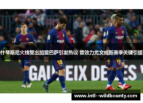 什琴斯尼火线复出加盟巴萨引发热议 曾效力尤文成新赛季关键引援 什琴斯尼火线复出加盟巴萨引发热议 曾效力尤文成新赛季关键引援
