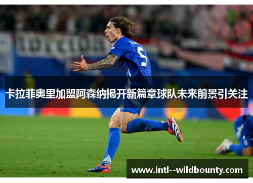 卡拉菲奥里加盟阿森纳揭开新篇章球队未来前景引关注 卡拉菲奥里加盟阿森纳揭开新篇章球队未来前景引关注