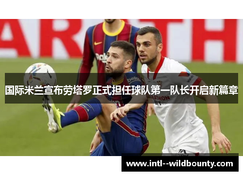 国际米兰宣布劳塔罗正式担任球队第一队长开启新篇章