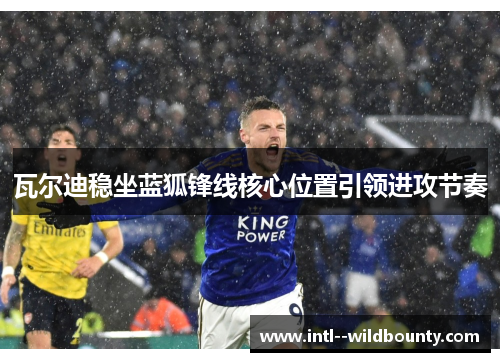 瓦尔迪稳坐蓝狐锋线核心位置引领进攻节奏 瓦尔迪稳坐蓝狐锋线核心位置引领进攻节奏