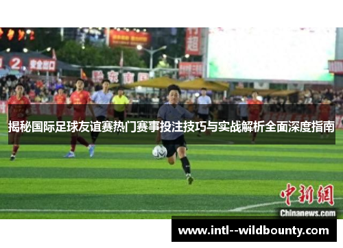 揭秘国际足球友谊赛热门赛事投注技巧与实战解析全面深度指南 揭秘国际足球友谊赛热门赛事投注技巧与实战解析全面深度指南