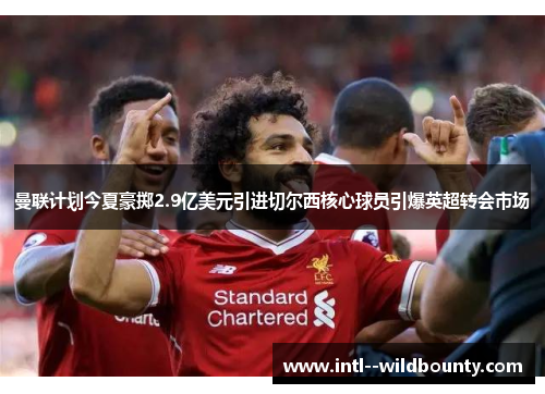 曼联计划今夏豪掷2.9亿美元引进切尔西核心球员引爆英超转会市场 曼联计划今夏豪掷2.9亿美元引进切尔西核心球员引爆英超转会市场
